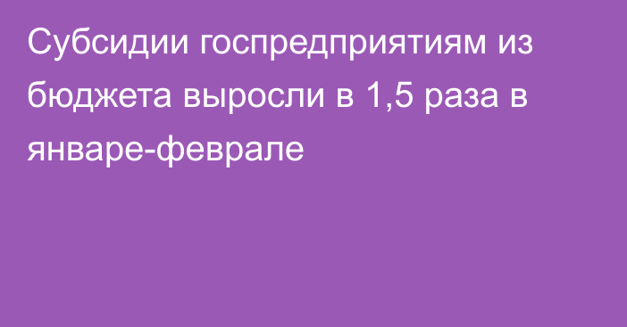 Субсидии госпредприятиям из бюджета выросли в 1,5 раза в январе-феврале