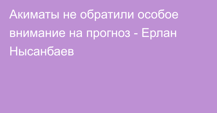 Акиматы не обратили особое внимание на прогноз - Ерлан Нысанбаев