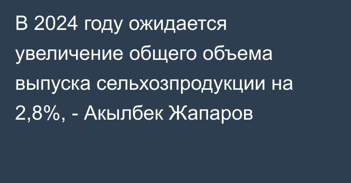 В 2024 году ожидается увеличение общего объема выпуска сельхозпродукции на 2,8%, - Акылбек Жапаров