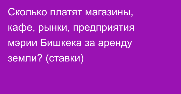 Сколько платят магазины, кафе, рынки, предприятия мэрии Бишкека за аренду земли? (ставки)