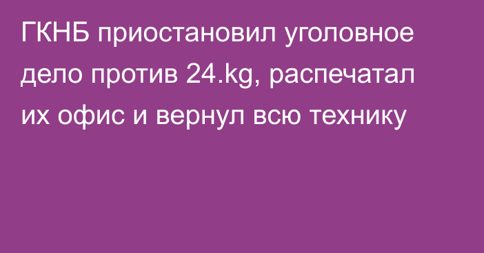 ГКНБ приостановил уголовное дело против 24.kg, распечатал их офис и вернул всю технику