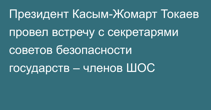 Президент Касым-Жомарт Токаев провел встречу с секретарями cоветов безопасности государств – членов ШОС