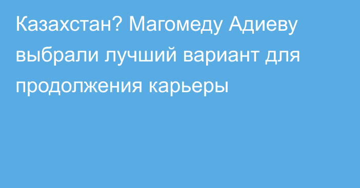 Казахстан? Магомеду Адиеву выбрали лучший вариант для продолжения карьеры