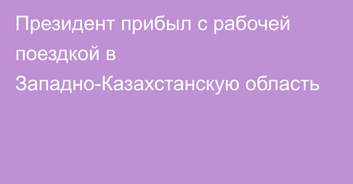 Президент прибыл с рабочей поездкой в Западно-Казахстанскую область