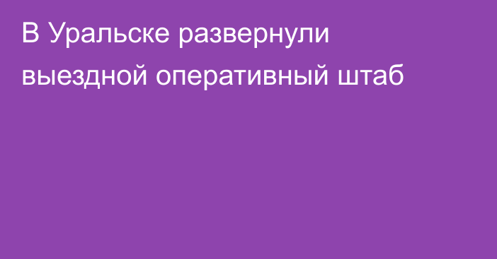 В Уральске развернули выездной оперативный штаб