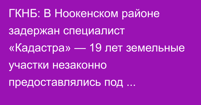 ГКНБ: В Ноокенском районе задержан специалист «Кадастра» — 19 лет земельные участки незаконно предоставлялись под коммерческие объекты