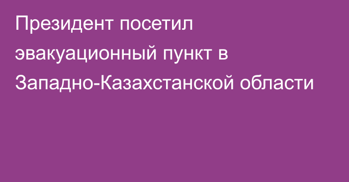 Президент посетил эвакуационный пункт в Западно-Казахстанской области