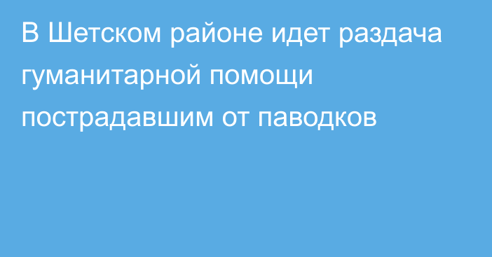 В Шетском районе идет раздача гуманитарной помощи пострадавшим от паводков