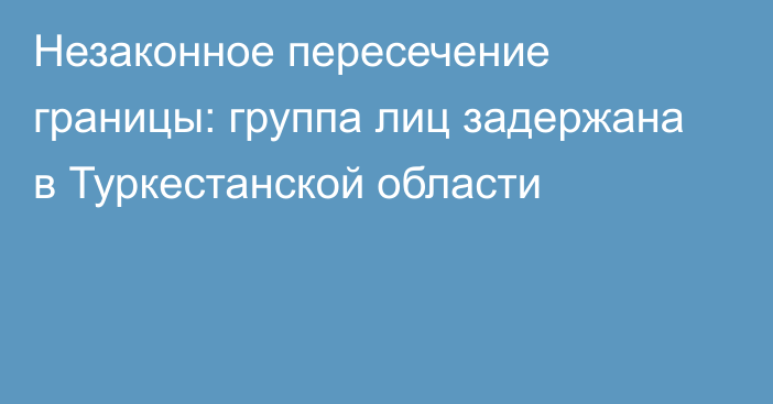 Незаконное пересечение границы: группа лиц задержана в Туркестанской области