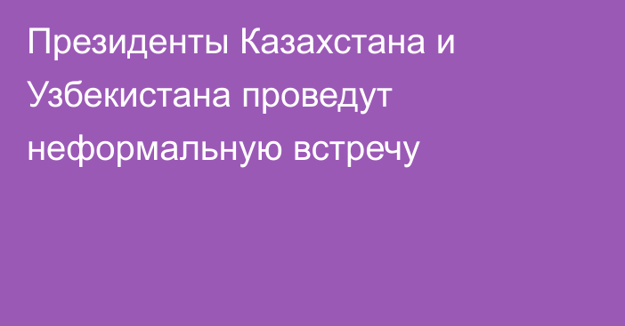 Президенты Казахстана и Узбекистана проведут неформальную встречу