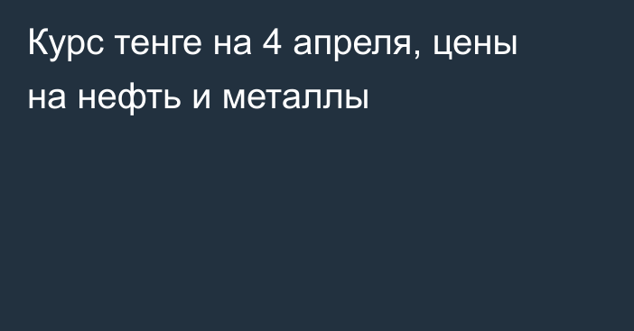 Курс тенге на 4 апреля, цены на нефть и металлы