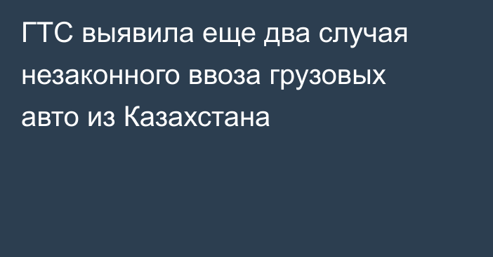 ГТС выявила еще два случая незаконного ввоза грузовых авто из Казахстана