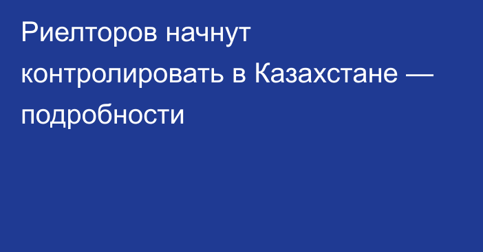 Риелторов начнут контролировать в Казахстане — подробности