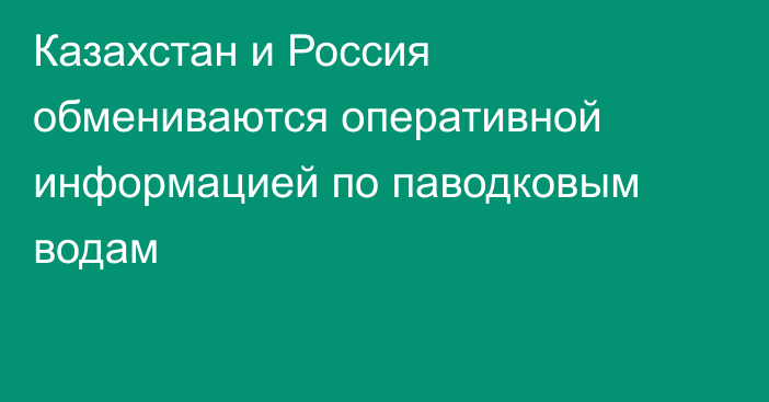 Казахстан и Россия обмениваются оперативной информацией по паводковым водам