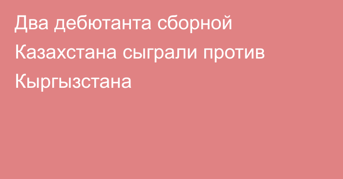 Два дебютанта сборной Казахстана сыграли против Кыргызстана