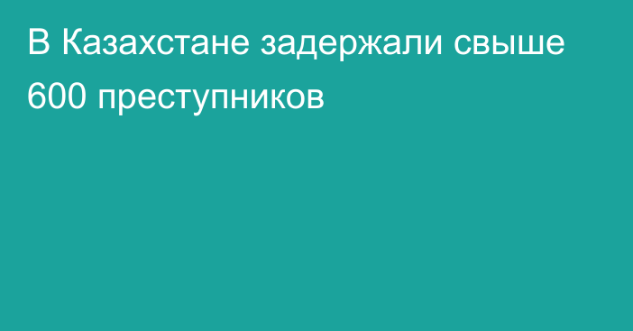 В Казахстане задержали свыше 600 преступников