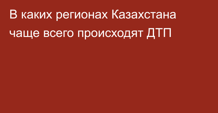 В каких регионах Казахстана чаще всего происходят ДТП