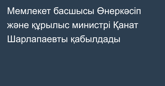 Мемлекет басшысы Өнеркәсіп және құрылыс министрі Қанат Шарлапаевты қабылдады