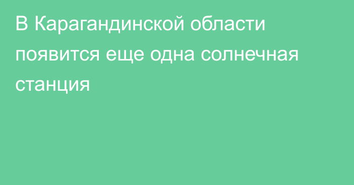 В Карагандинской области появится еще одна солнечная станция