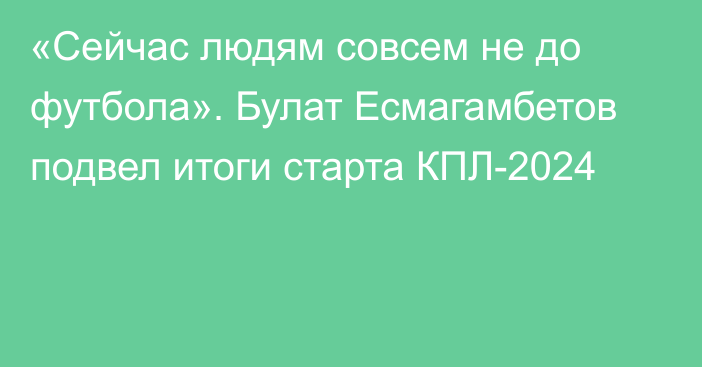 «Сейчас людям совсем не до футбола». Булат Есмагамбетов подвел итоги старта КПЛ-2024