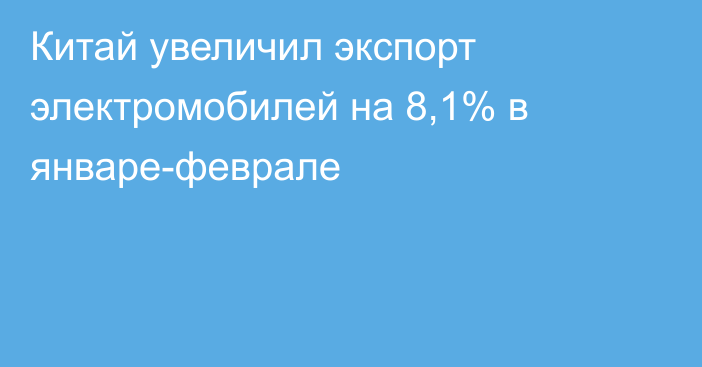 Китай увеличил экспорт электромобилей на 8,1% в январе-феврале