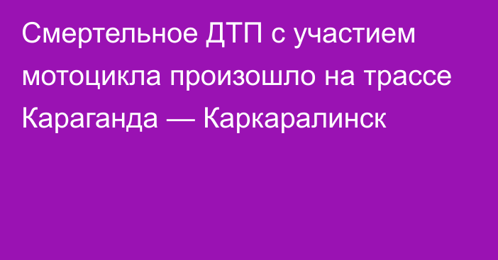 Смертельное ДТП с участием мотоцикла произошло на трассе Караганда — Каркаралинск