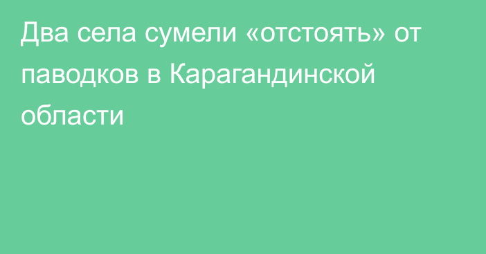 Два села сумели «отстоять» от паводков в Карагандинской области