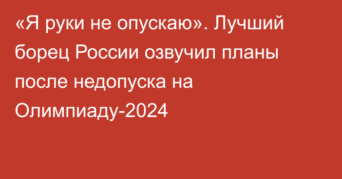 «Я руки не опускаю». Лучший борец России озвучил планы после недопуска на Олимпиаду-2024