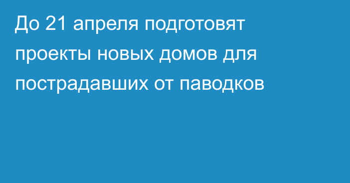 До 21 апреля подготовят проекты новых домов для пострадавших от паводков