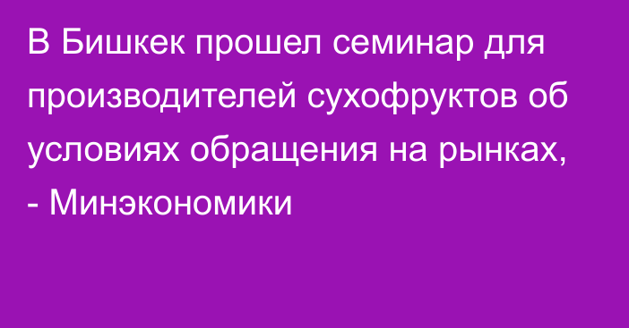 В Бишкек прошел семинар для производителей сухофруктов об условиях обращения на рынках, - Минэкономики