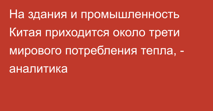 На здания и промышленность Китая приходится около трети мирового потребления тепла, - аналитика