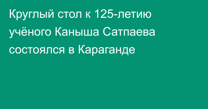 Круглый стол к 125-летию учёного Каныша Сатпаева состоялся в Караганде