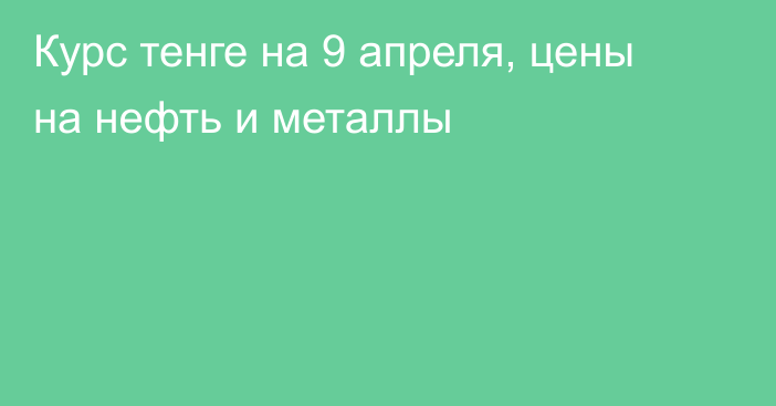 Курс тенге на 9 апреля, цены на нефть и металлы