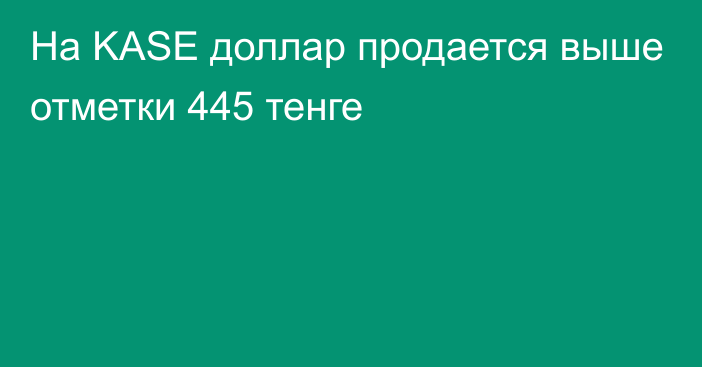 На KASE доллар продается выше отметки 445 тенге