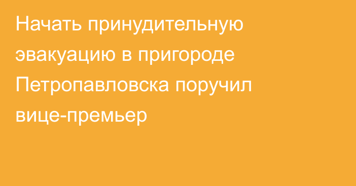 Начать принудительную эвакуацию в пригороде Петропавловска поручил вице-премьер