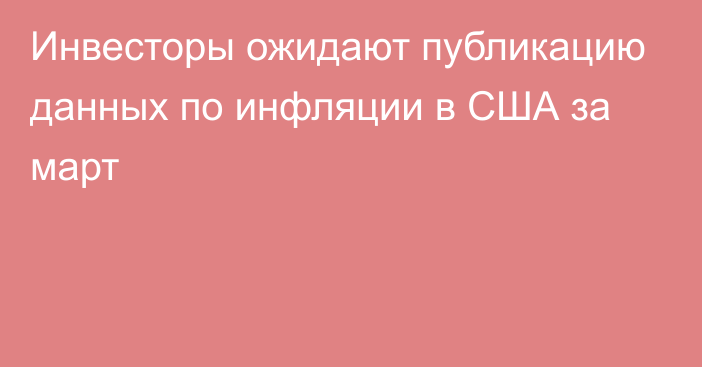 Инвесторы ожидают публикацию данных по инфляции в США за март