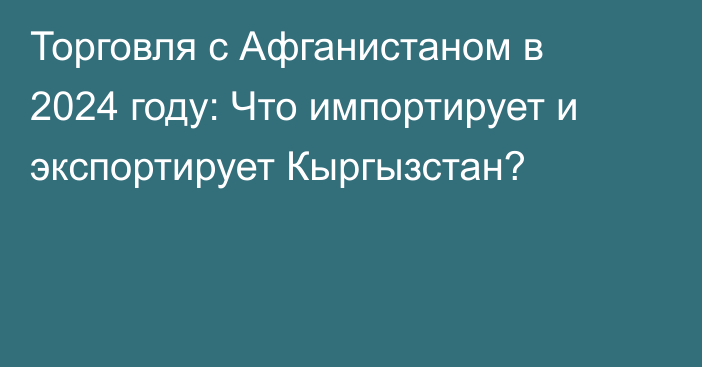 Торговля с Афганистаном в 2024 году: Что импортирует и экспортирует Кыргызстан?