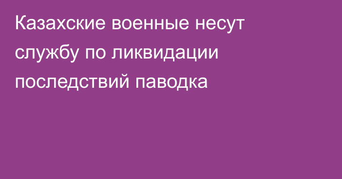 Казахские военные несут службу по ликвидации последствий паводка