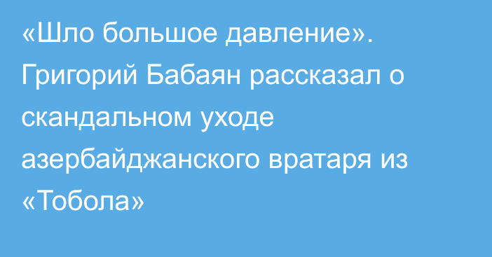 «Шло большое давление». Григорий Бабаян рассказал о скандальном уходе азербайджанского вратаря из «Тобола»