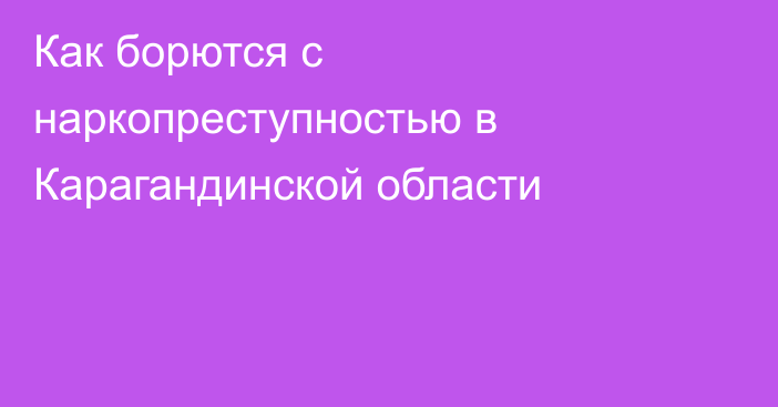 Как борются с наркопреступностью в Карагандинской области