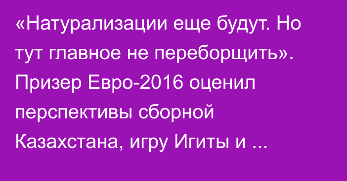 «Натурализации еще будут. Но тут главное не переборщить». Призер Евро-2016 оценил перспективы сборной Казахстана, игру Игиты и смену поколений