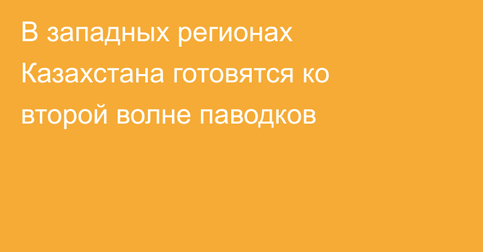 В западных регионах Казахстана готовятся ко второй волне паводков