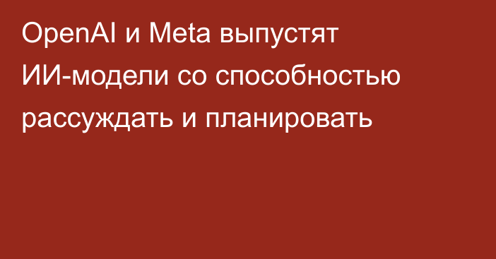 OpenAI и Meta выпустят ИИ-модели со способностью рассуждать и планировать