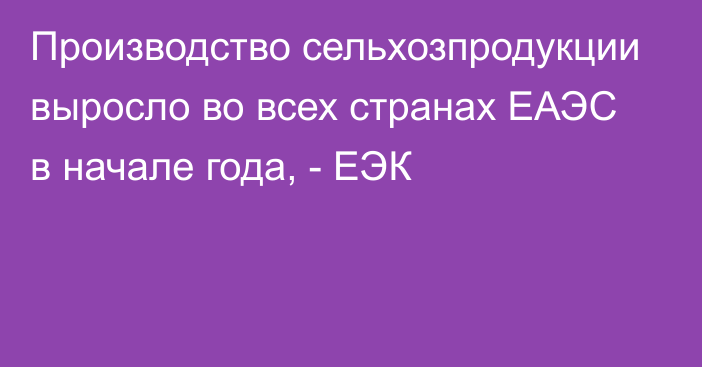 Производство сельхозпродукции выросло во всех странах ЕАЭС в начале года, - ЕЭК