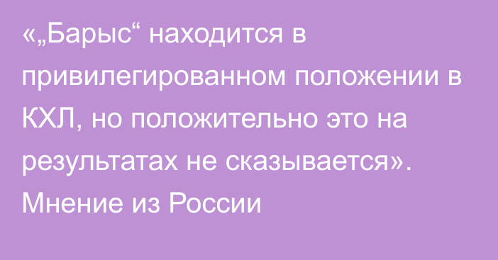 «„Барыс“ находится в привилегированном положении в КХЛ, но положительно это на результатах не сказывается». Мнение из России