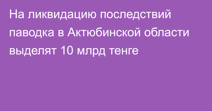 На ликвидацию последствий паводка в Актюбинской области выделят 10 млрд тенге