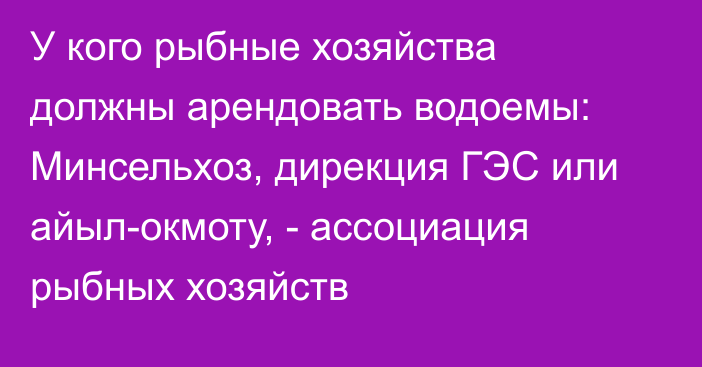 У кого рыбные хозяйства должны арендовать водоемы: Минсельхоз, дирекция ГЭС или айыл-окмоту, - ассоциация рыбных хозяйств