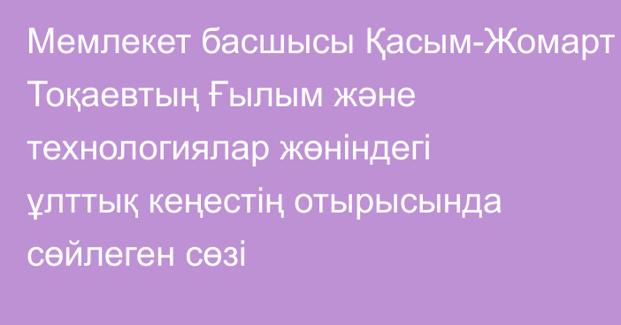 Мемлекет басшысы Қасым-Жомарт Тоқаевтың Ғылым және технологиялар жөніндегі ұлттық кеңестің отырысында сөйлеген сөзі