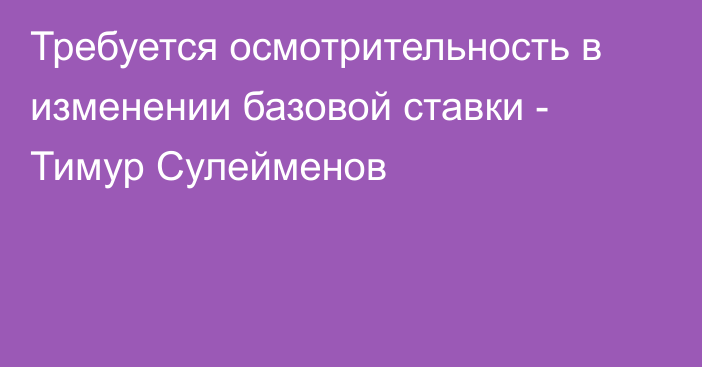 Требуется осмотрительность в изменении базовой ставки - Тимур Сулейменов