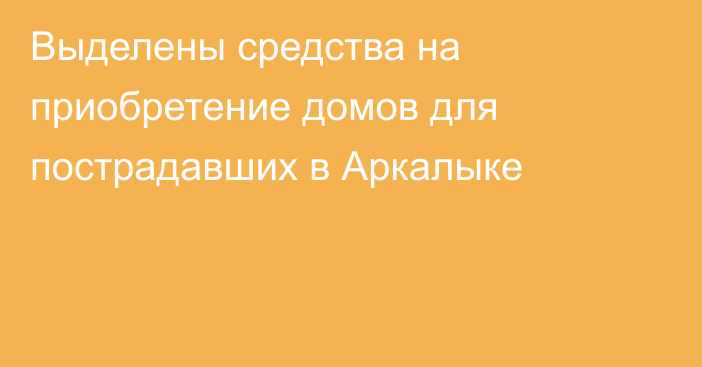 Выделены средства на приобретение домов для пострадавших в Аркалыке